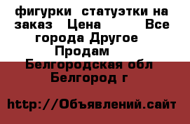 фигурки .статуэтки.на заказ › Цена ­ 250 - Все города Другое » Продам   . Белгородская обл.,Белгород г.